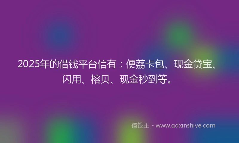 2025年的借钱平台信有：便荔卡包、现金贷宝、闪用、榕贝、现金秒到等。
