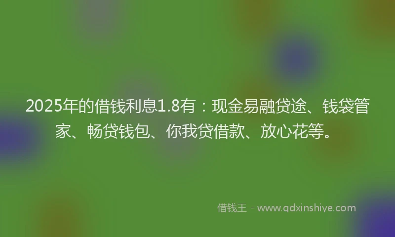 2025年的借钱利息1.8有：现金易融贷途、钱袋管家、畅贷钱包、你我贷借款、放心花等。