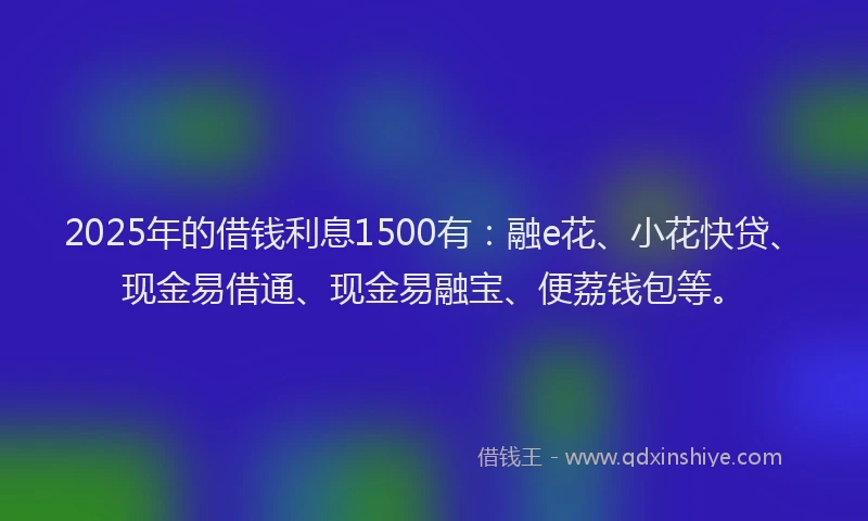 2025年的借钱利息1500有：融e花、小花快贷、现金易借通、现金易融宝、便荔钱包等。