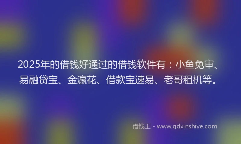 2025年的借钱好通过的借钱软件有：小鱼免审、易融贷宝、金瀛花、借款宝速易、老哥租机等。