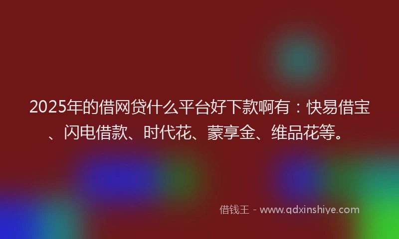 2025年的借网贷什么平台好下款啊有：快易借宝、闪电借款、时代花、蒙享金、维品花等。