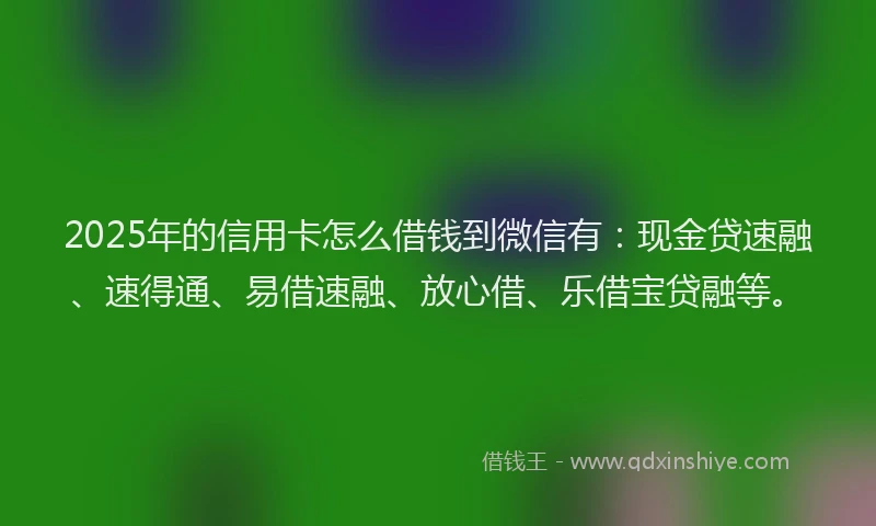 2025年的信用卡怎么借钱到微信有：现金贷速融、速得通、易借速融、放心借、乐借宝贷融等。