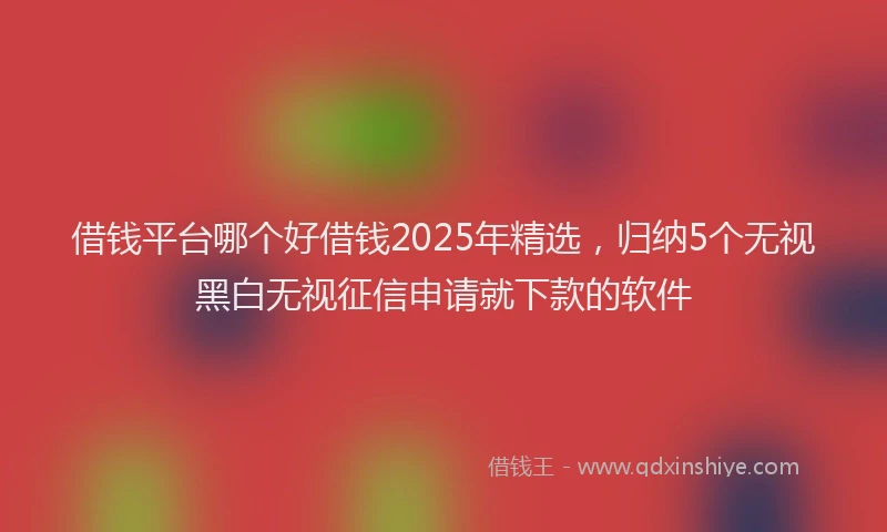 借钱平台哪个好借钱2025年精选，归纳5个无视黑白无视征信申请就下款的软件