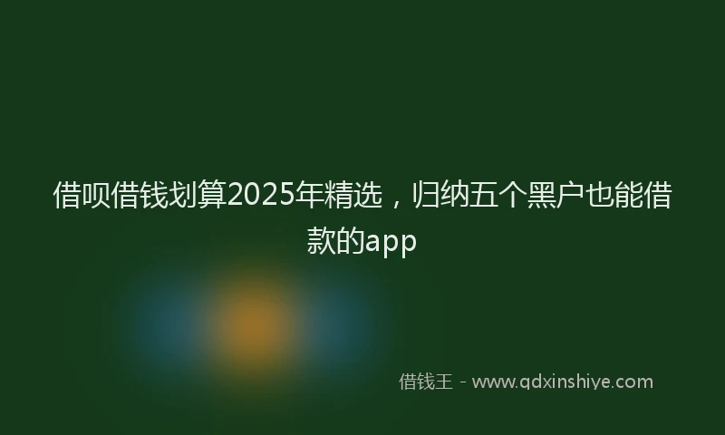 借呗借钱划算2025年精选，归纳五个黑户也能借款的app