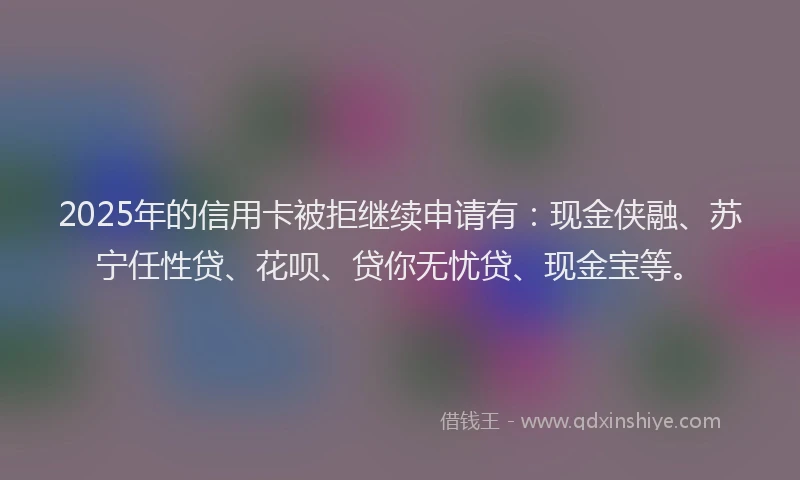 2025年的信用卡被拒继续申请有：现金侠融、苏宁任性贷、花呗、贷你无忧贷、现金宝等。
