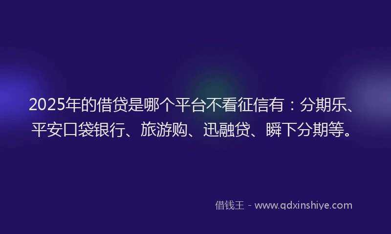 2025年的借贷是哪个平台不看征信有：分期乐、平安口袋银行、旅游购、迅融贷、瞬下分期等。