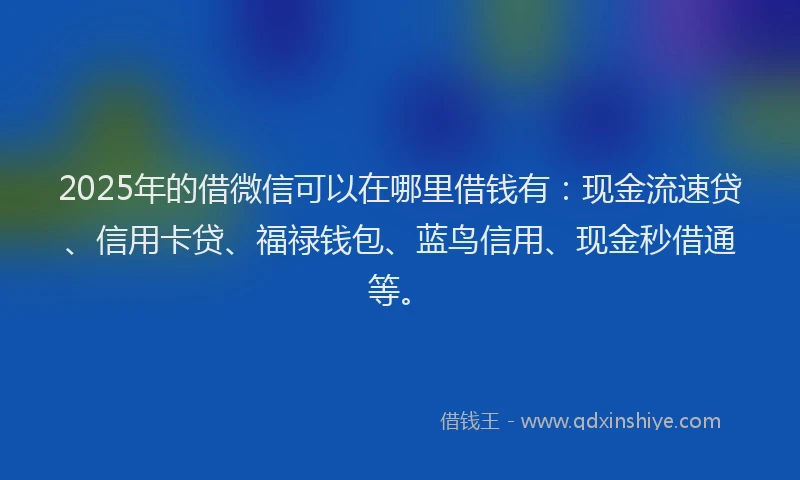 2025年的借微信可以在哪里借钱有：现金流速贷、信用卡贷、福禄钱包、蓝鸟信用、现金秒借通等。