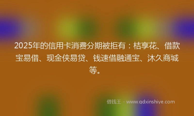 2025年的信用卡消费分期被拒有：桔享花、借款宝易借、现金侠易贷、钱速借融通宝、沐久商城等。