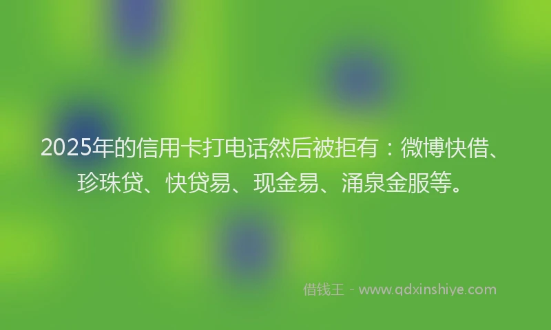 2025年的信用卡打电话然后被拒有：微博快借、珍珠贷、快贷易、现金易、涌泉金服等。
