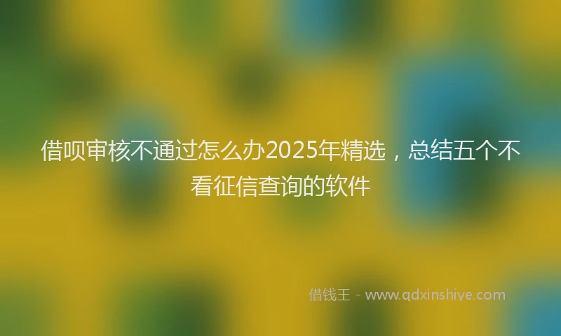 借呗审核不通过怎么办2025年精选，总结五个不看征信查询的软件