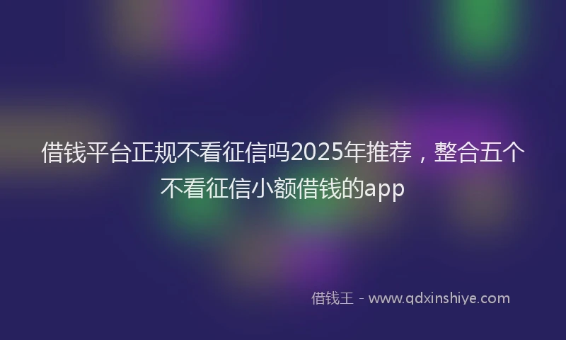 借钱平台正规不看征信吗2025年推荐，整合五个不看征信小额借钱的app