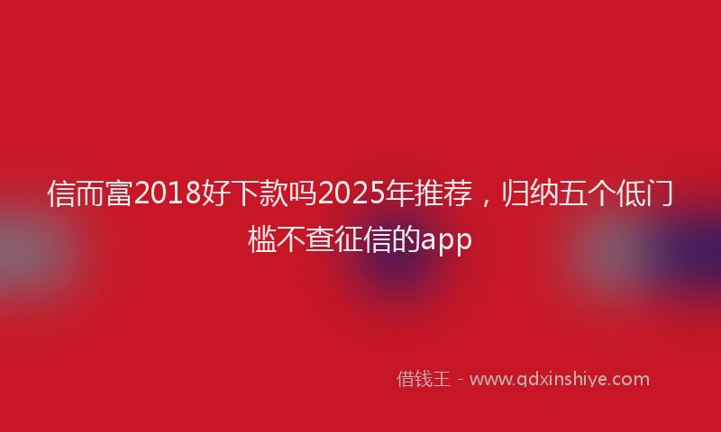 信而富2018好下款吗2025年推荐，归纳五个低门槛不查征信的app