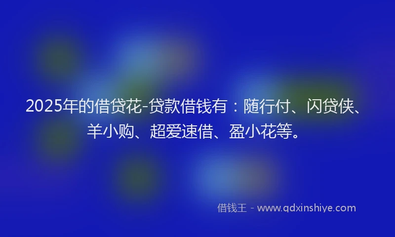 2025年的借贷花-贷款借钱有：随行付、闪贷侠、羊小购、超爱速借、盈小花等。