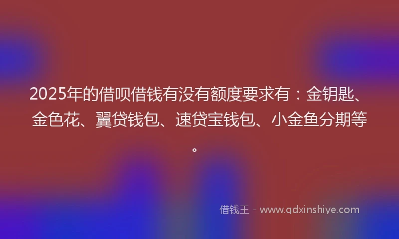 2025年的借呗借钱有没有额度要求有：金钥匙、金色花、翼贷钱包、速贷宝钱包、小金鱼分期等。