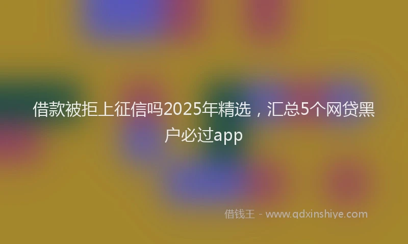 借款被拒上征信吗2025年精选，汇总5个网贷黑户必过app