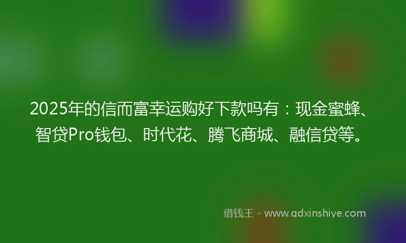 2025年的信而富幸运购好下款吗有：现金蜜蜂、智贷Pro钱包、时代花、腾飞商城、融信贷等。
