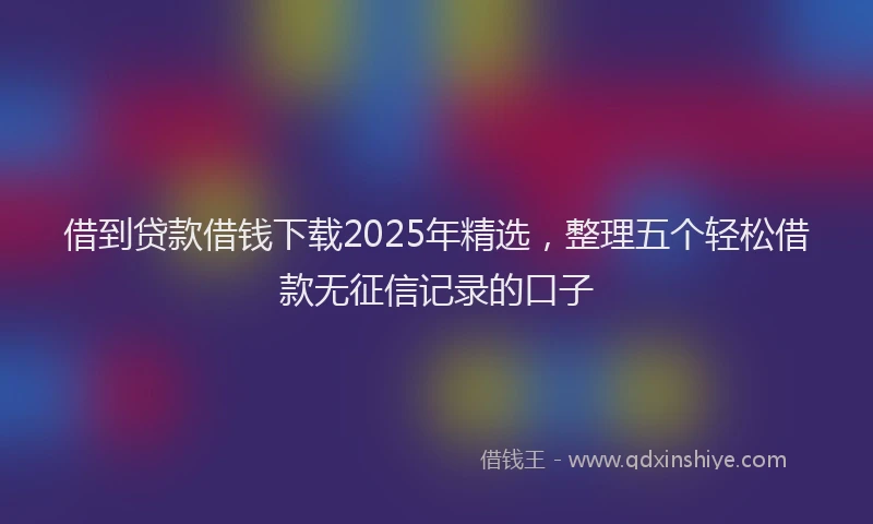 借到贷款借钱下载2025年精选，整理五个轻松借款无征信记录的口子
