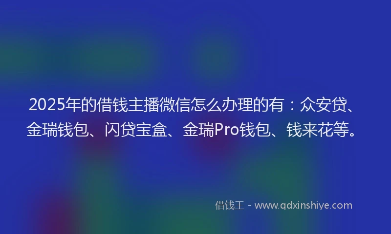2025年的借钱主播微信怎么办理的有：众安贷、金瑞钱包、闪贷宝盒、金瑞Pro钱包、钱来花等。