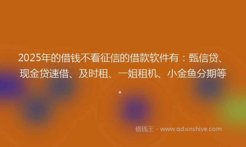 2025年的借钱不看征信的借款软件有：甄信贷、现金贷速借、及时租、一姐租机、小金鱼分期等。