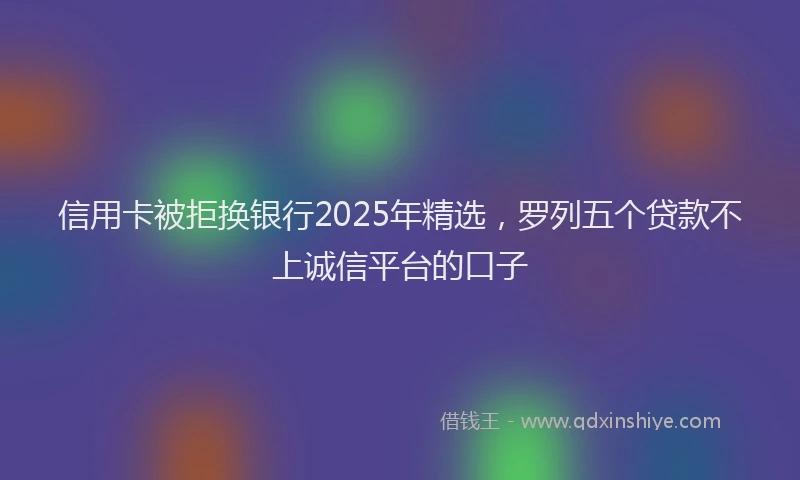 信用卡被拒换银行2025年精选，罗列五个贷款不上诚信平台的口子
