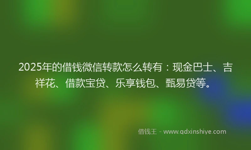 2025年的借钱微信转款怎么转有：现金巴士、吉祥花、借款宝贷、乐享钱包、甄易贷等。