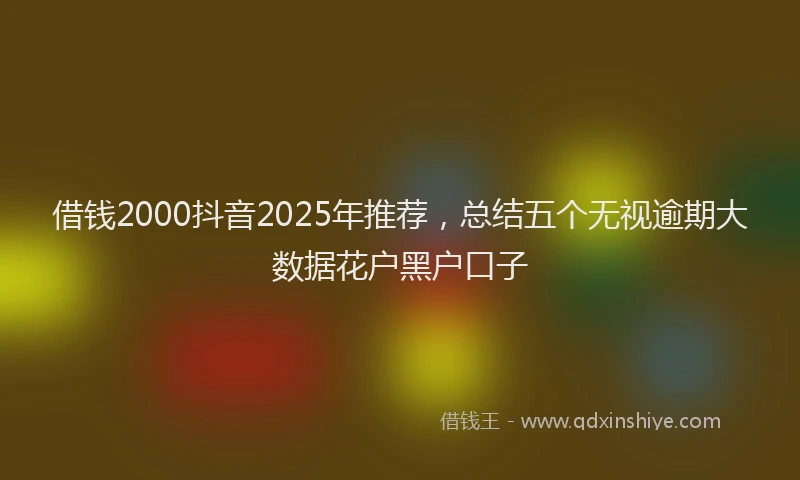 借钱2000抖音2025年推荐，总结五个无视逾期大数据花户黑户口子