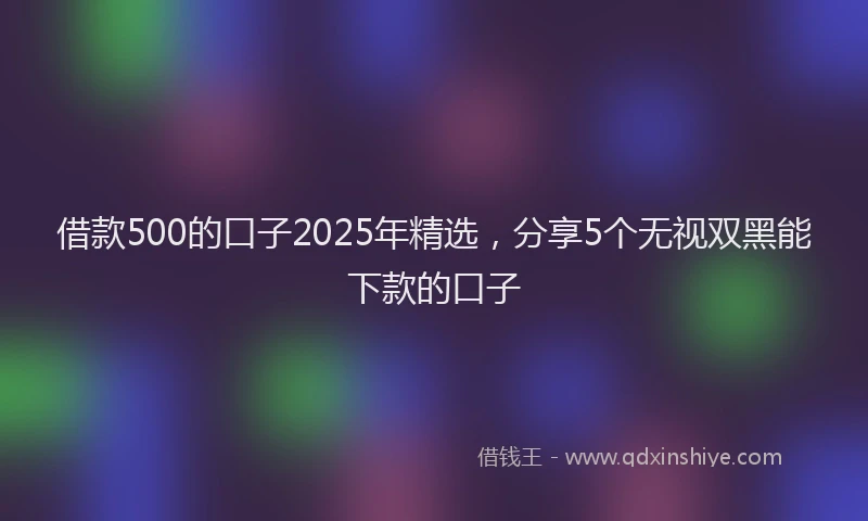 借款500的口子2025年精选，分享5个无视双黑能下款的口子
