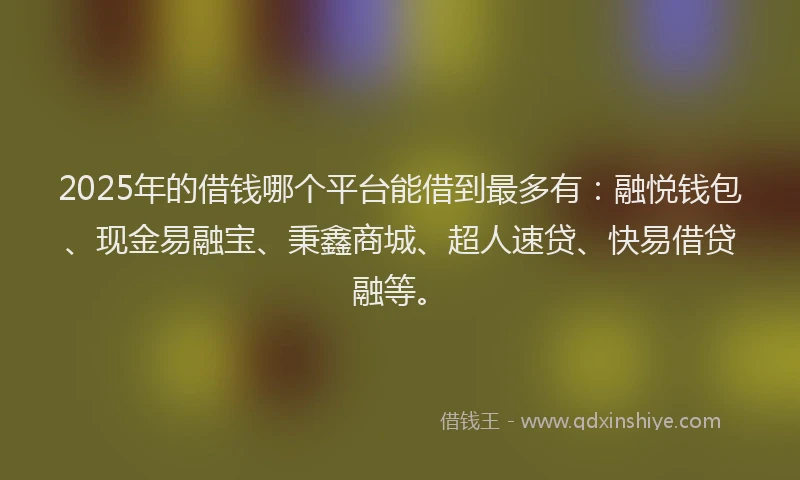 2025年的借钱哪个平台能借到最多有：融悦钱包、现金易融宝、秉鑫商城、超人速贷、快易借贷融等。