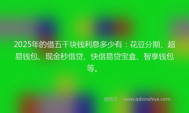 2025年的借五干块钱利息多少有：花豆分期、超易钱包、现金秒借贷、快借易贷宝盒、智享钱包等。