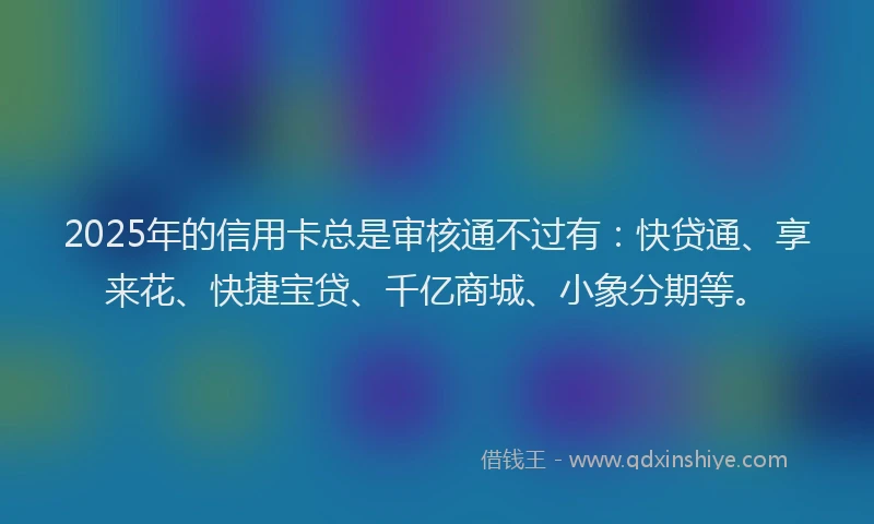 2025年的信用卡总是审核通不过有：快贷通、享来花、快捷宝贷、千亿商城、小象分期等。