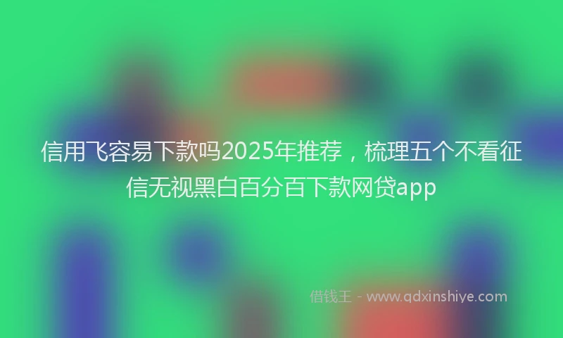 信用飞容易下款吗2025年推荐，梳理五个不看征信无视黑白百分百下款网贷app