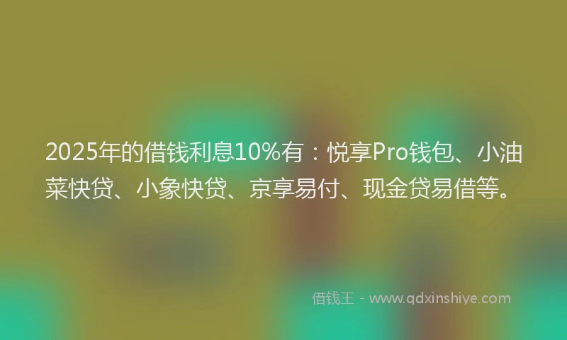 2025年的借钱利息10%有：悦享Pro钱包、小油菜快贷、小象快贷、京享易付、现金贷易借等。