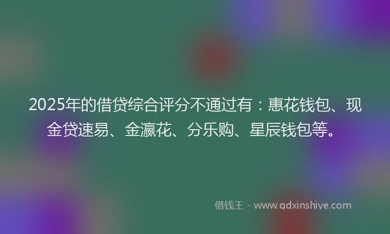 2025年的借贷综合评分不通过有：惠花钱包、现金贷速易、金瀛花、分乐购、星辰钱包等。