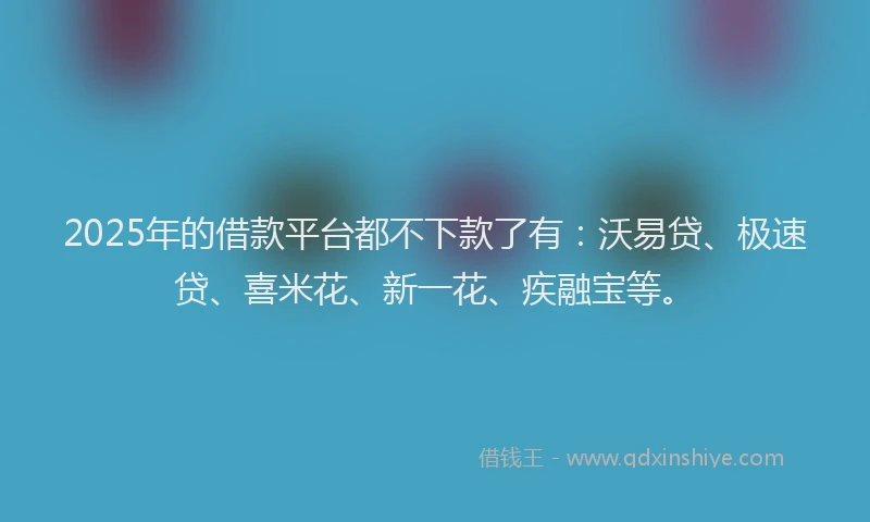 2025年的借款平台都不下款了有：沃易贷、极速贷、喜米花、新一花、疾融宝等。