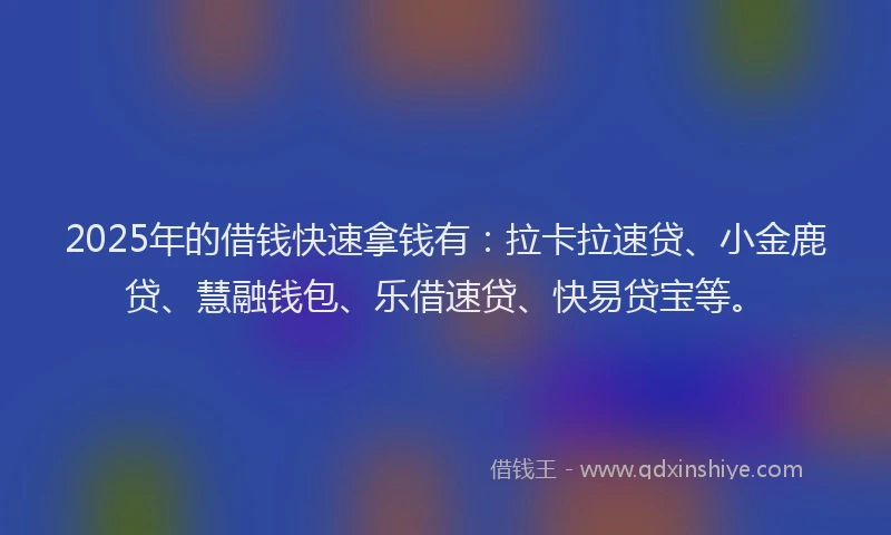 2025年的借钱快速拿钱有：拉卡拉速贷、小金鹿贷、慧融钱包、乐借速贷、快易贷宝等。