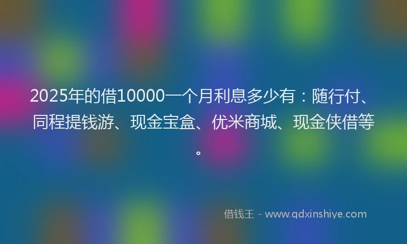 2025年的借10000一个月利息多少有：随行付、同程提钱游、现金宝盒、优米商城、现金侠借等。