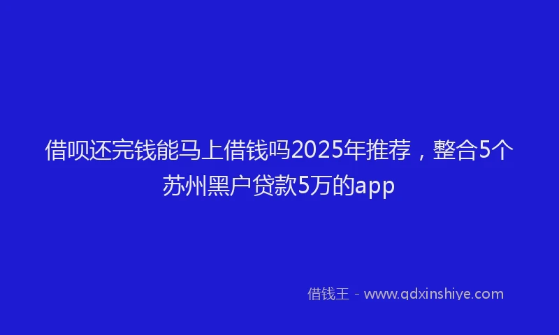借呗还完钱能马上借钱吗2025年推荐，整合5个苏州黑户贷款5万的app