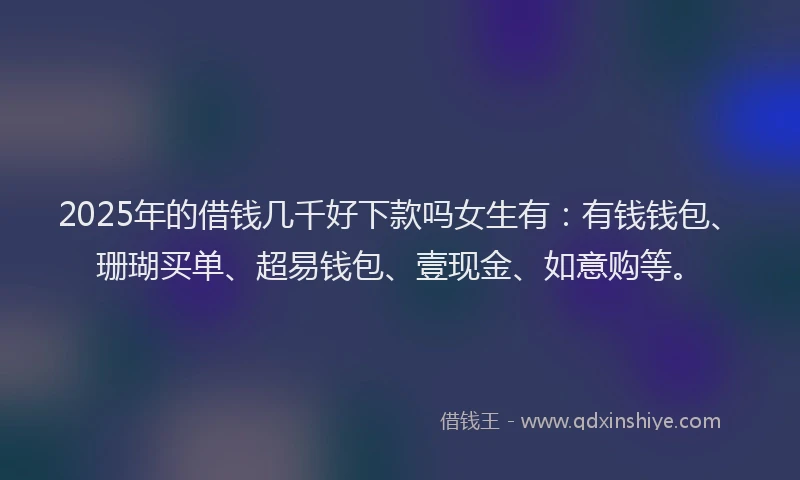 2025年的借钱几千好下款吗女生有：有钱钱包、珊瑚买单、超易钱包、壹现金、如意购等。