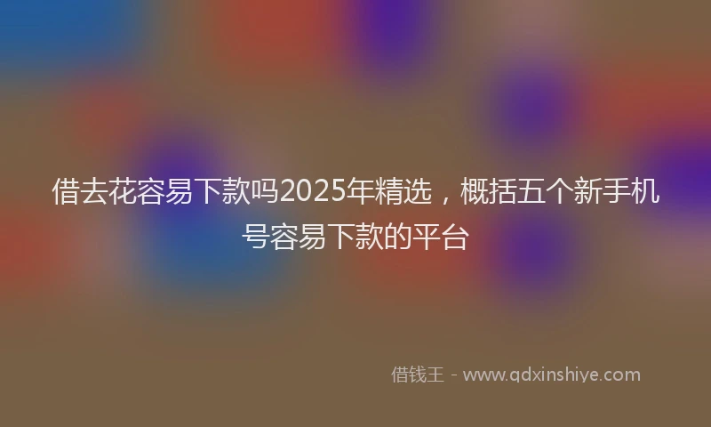 借去花容易下款吗2025年精选，概括五个新手机号容易下款的平台