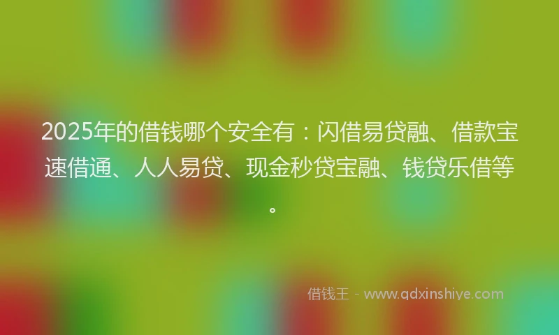 2025年的借钱哪个安全有：闪借易贷融、借款宝速借通、人人易贷、现金秒贷宝融、钱贷乐借等。
