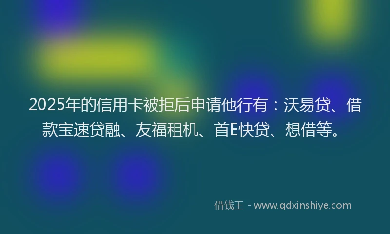 2025年的信用卡被拒后申请他行有：沃易贷、借款宝速贷融、友福租机、首E快贷、想借等。