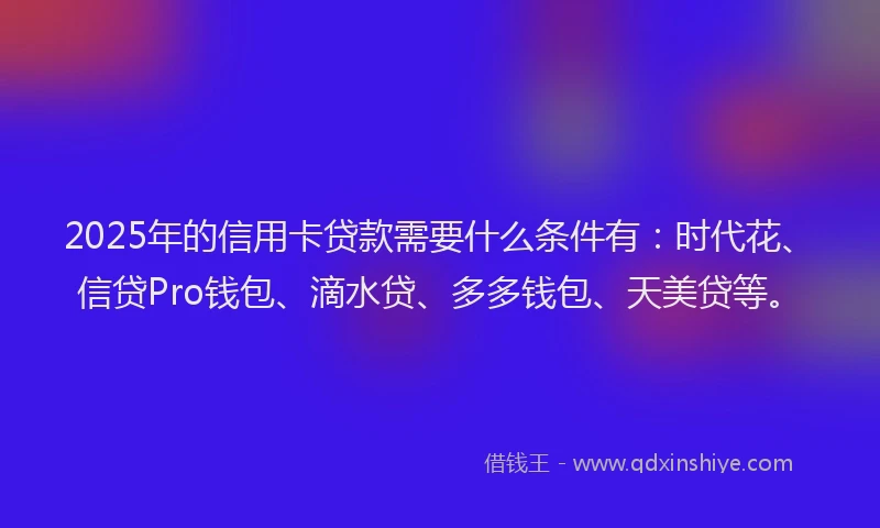 2025年的信用卡贷款需要什么条件有：时代花、信贷Pro钱包、滴水贷、多多钱包、天美贷等。
