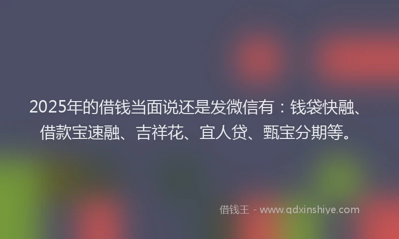 2025年的借钱当面说还是发微信有：钱袋快融、借款宝速融、吉祥花、宜人贷、甄宝分期等。