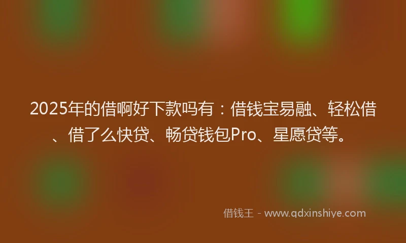 2025年的借啊好下款吗有：借钱宝易融、轻松借、借了么快贷、畅贷钱包Pro、星愿贷等。