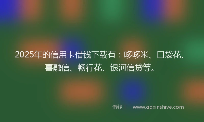 2025年的信用卡借钱下载有：哆哆米、口袋花、喜融信、畅行花、银河信贷等。