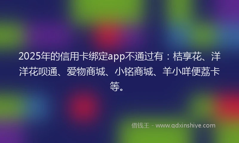 2025年的信用卡绑定app不通过有：桔享花、洋洋花呗通、爱物商城、小铭商城、羊小咩便荔卡等。