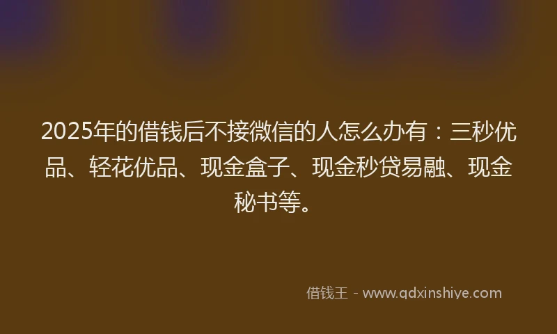 2025年的借钱后不接微信的人怎么办有：三秒优品、轻花优品、现金盒子、现金秒贷易融、现金秘书等。