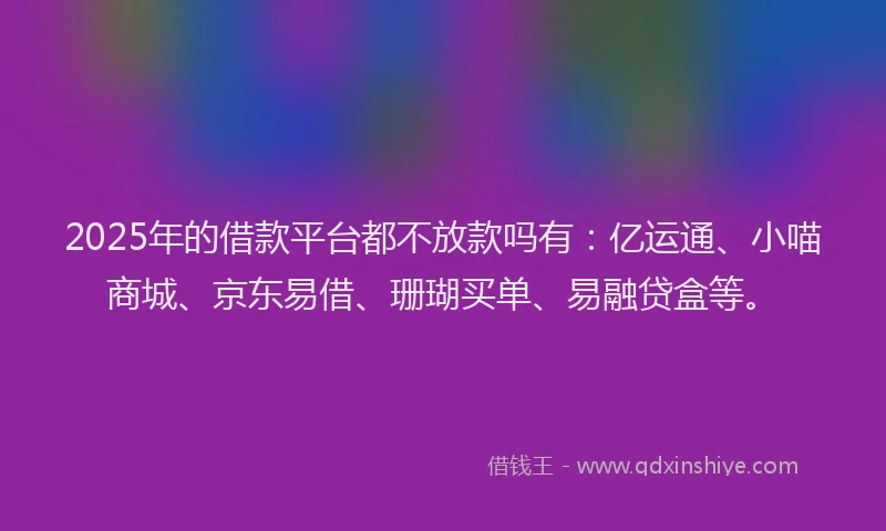 2025年的借款平台都不放款吗有：亿运通、小喵商城、京东易借、珊瑚买单、易融贷盒等。