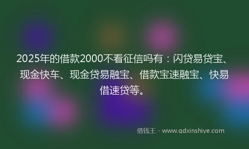 2025年的借款2000不看征信吗有：闪贷易贷宝、现金快车、现金贷易融宝、借款宝速融宝、快易借速贷等。