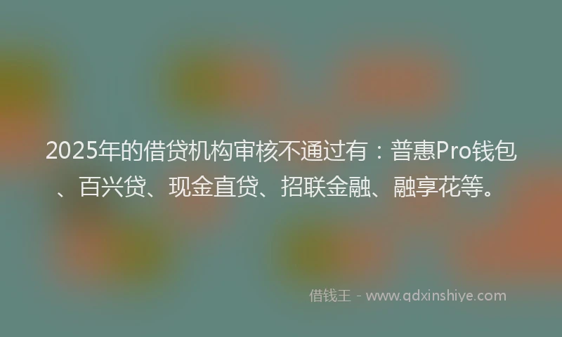 2025年的借贷机构审核不通过有：普惠Pro钱包、百兴贷、现金直贷、招联金融、融享花等。
